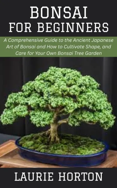 Bonsai for Beginners: A Comprehensive Guide to the Ancient Japanese Art of Bonsai and How to Cultivate Shape, and Care for Your Own Bonsai Tree Garden