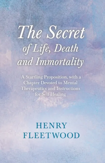 Secret of Life, Death and Immortality - A Startling Proposition, with a Chapter Devoted to Mental Therapeutics and Instructions for Self Healing