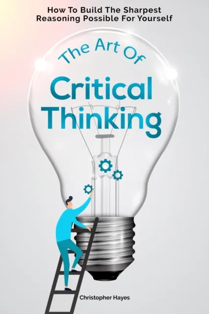 Art Of Critical Thinking: How To Build The Sharpest Reasoning Possible For Yourself
