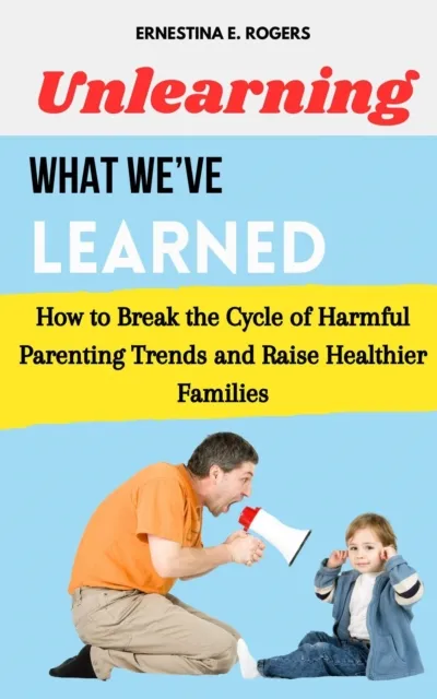 Unlearning What We've Learned: How to Break the Cycle of Harmful Parenting Trends and Raise Healthier Families