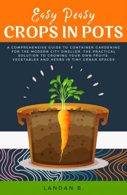 Easy Peasy Crops in Pots: A Comprehensive Guide to Container Gardening for the Modern City Dweller, the Practical Solution to Growing Your Own Fruits, Vegetables and Herbs in Tiny Urban Spaces