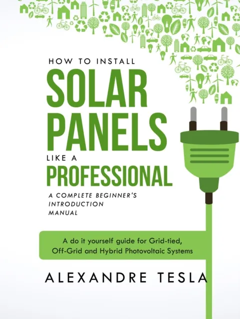 How to Install Solar Panels Like a Professional: A Complete Beginner's Introduction Manual: A Do-it-yourself Guide for Grid-tied, Off-grid, and Hybrid Photovoltaic Systems
