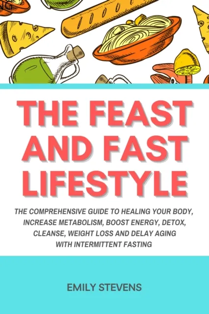 Feast and Fast Lifestyle: The Comprehensive Guide to Healing Your Body, Increase Metabolism, Boost Energy, Detox, Cleanse, Weight Loss and Delay Aging with Intermittent Fasting