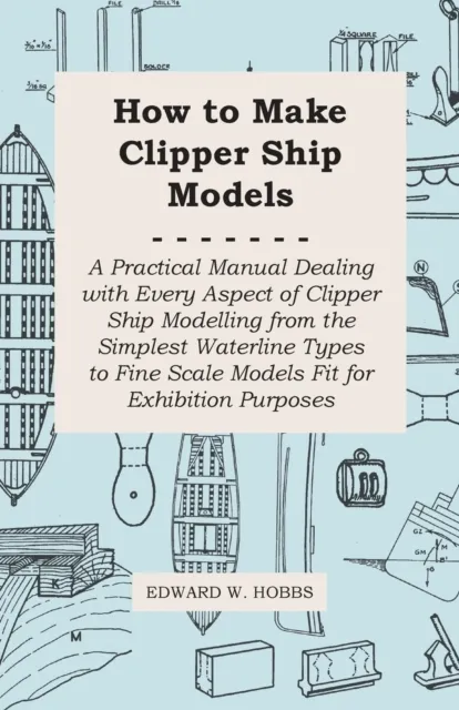 How to Make Clipper Ship Models - A Practical Manual Dealing with Every Aspect of Clipper Ship Modelling from the Simplest Waterline Types to Fine Scale Models Fit for Exhibition Purposes