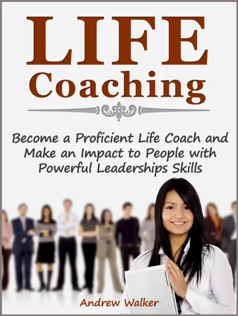 Life Coaching: Become a Proficient Life Coach and Make an Impact to People with Powerful Leaderships Skills