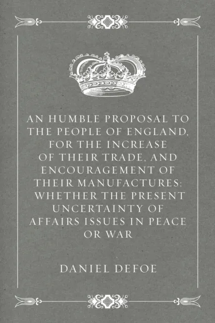 Humble Proposal to the People of England, for the Increase of their Trade, and Encouragement of Their Manufactures: Whether the Present Uncertainty of Affairs Issues in Peace or War