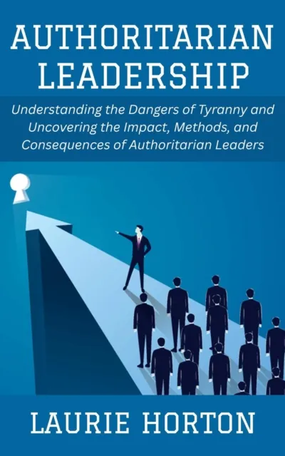 Authoritarian Leadership: Understanding the Dangers of Tyranny and Uncovering the Impact, Methods, and Consequences of Authoritarian Leaders