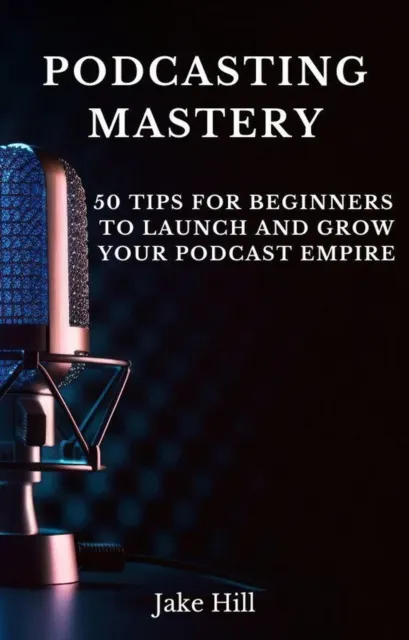 Podcasting Mastery: 50 Tips for Beginners to Launch and Grow Your Podcast Empire