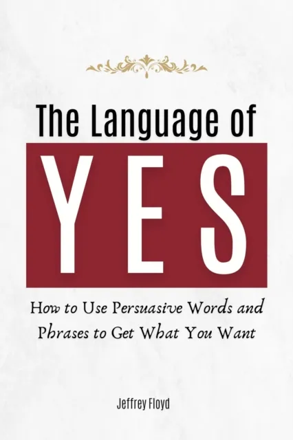 Language of Yes: How to Use Persuasive Words and Phrases to Get What You Want