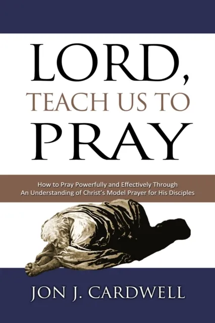 Lord, Teach Us to Pray: How to Pray Powerfully and Effectively Through an Understanding of Christ's Model Prayer for His Disciples