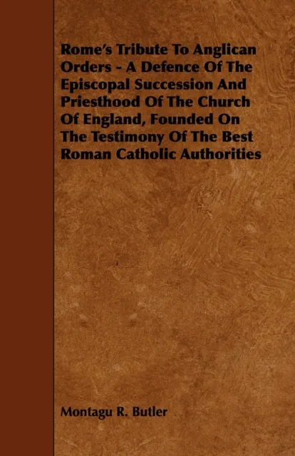 Rome's Tribute to Anglican Orders - A Defence of the Episcopal Succession and Priesthood of the Church of England, Founded on the Testimony of the Bes