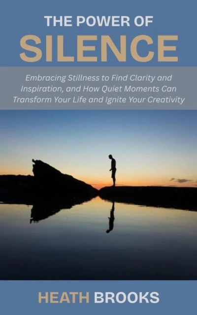 Power of Silence: Embracing Stillness to Find Clarity and Inspiration, and How Quiet Moments Can Transform Your Life and Ignite Your Creativity