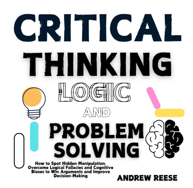 Critical Thinking, Logic and Problem Solving: How to Spot Hidden Manipulation, Overcome Logical Fallacies and Cognitive Biases to Win Arguments and Improve Decision-Making