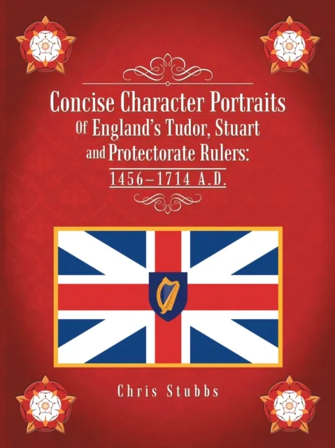 Concise Character Portraits of England'S Tudor, Stuart Andprotectorate Rulers: 1456-1714 a . D .