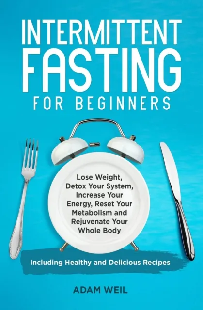 Intermittent Fasting for Beginners: Lose Weight, Detox Your System, Increase Your Energy, Reset Your Metabolism and Rejuvenate Your Whole Body, Including Healthy and Delicious Recipes