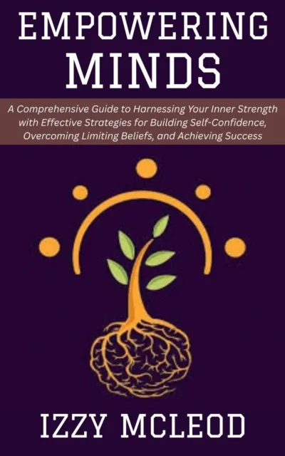 Empowering Minds: A Comprehensive Guide to Harnessing Your Inner Strength with Effective Strategies for Building Self-Confidence, Overcoming Limiting Beliefs, and Achieving Success