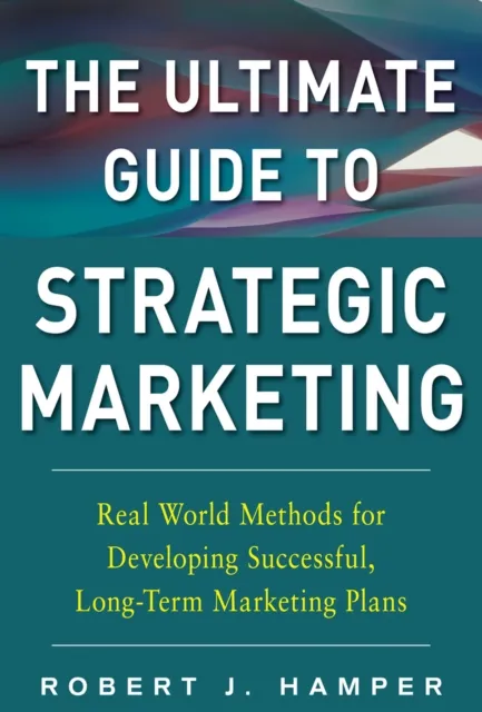 Ultimate Guide to Strategic Marketing: Real World Methods for Developing Successful, Long-term Marketing Plans