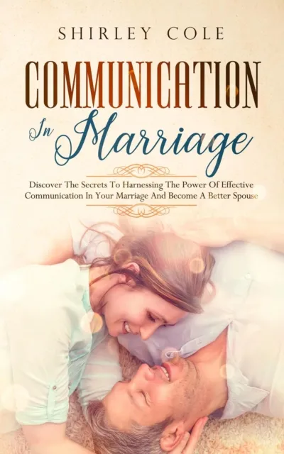 Communication In Marriage: Discover The Secrets To Harnessing The Power Of Effective Communication In Your Marriage And Become A Better Spouse