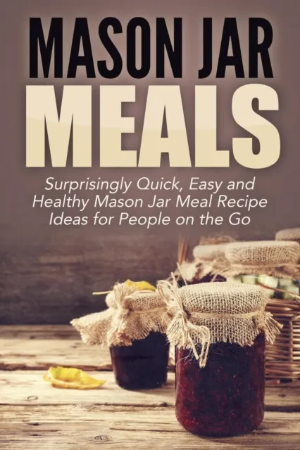 Mason Jar Meals: Surprisingly Quick, Easy and Healthy Mason Jar Meal Recipe Ideas for People on the Go
