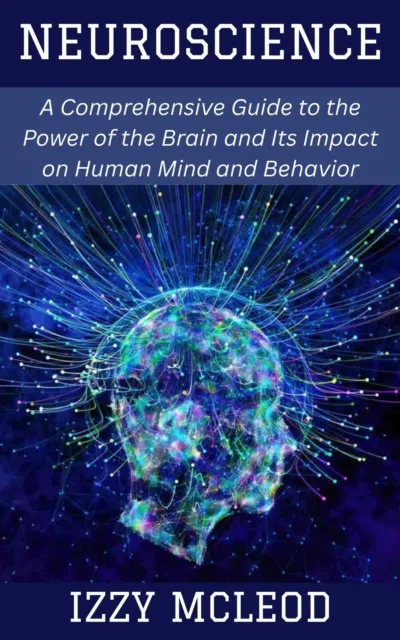 Neuroscience: A Comprehensive Guide to the Power of the Brain and Its Impact on Human Mind and Behavior