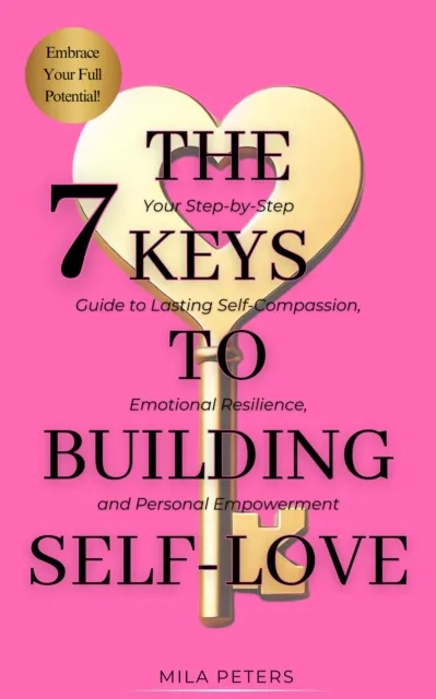 7 Keys to Building Self-Love: Your Step-by-Step Guide to Lasting Self-Compassion, Emotional Resilience, and Personal Empowerment