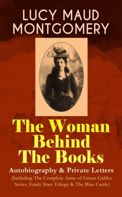 LUCY MAUD MONTGOMERY - The Woman Behind The Books: Autobiography & Private Letters (Including The Complete Anne of Green Gables Series, Emily Starr Trilogy & The Blue Castle)