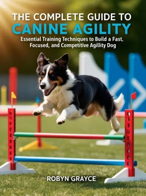 Complete Guide to Canine Agility: Essential Training Techniques to Build a Fast, Focused, and Competitive Agility Dog