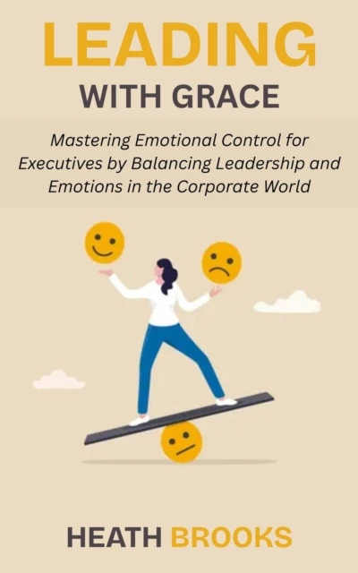 Leading with Grace: Mastering Emotional Control for Executives by Balancing Leadership and Emotions in the Corporate World