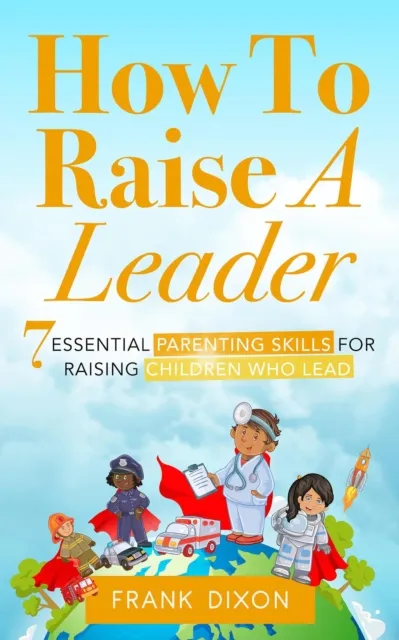 How To Raise A Leader: 7 Essential Parenting Skills For Raising Children Who Lead