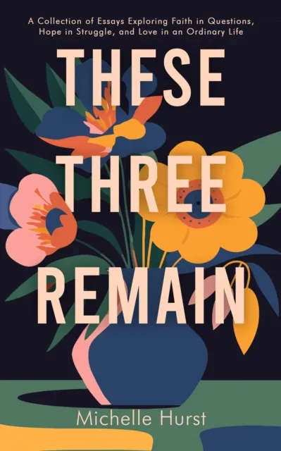 These Three Remain : A Collection of Essays Exploring Faith in Questions, Hope in Struggle, and Love in an Ordinary Life