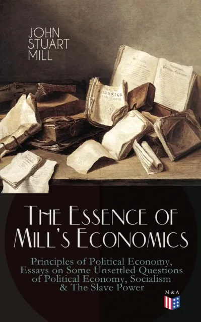 Essence of Mill's Economics: Principles of Political Economy, Essays on Some Unsettled Questions of Political Economy, Socialism & The Slave Power