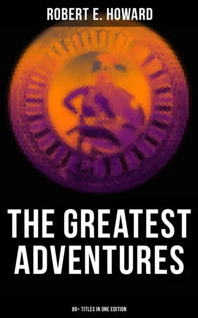 Greatest Adventures of Robert E. Howard (80+ Titles in One Edition)