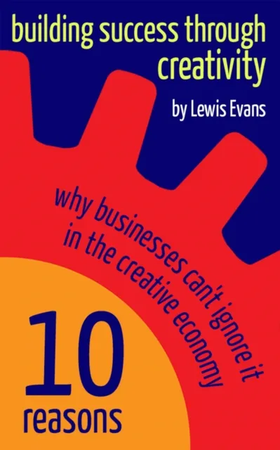 Building Success Through Creativity - 10 reasons why businesses can't ignore it in the creative economy