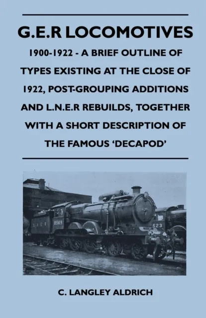 G.E.R Locomotives, 1900-1922 - A Brief Outline of Types Existing at the Close of 1922, Post-Grouping Additions and L.N.E.R Rebuilds, Together With a Short Description of the Famous 'Decapod'