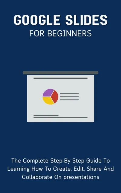 Google Slides For Beginners: The Complete Step-By-Step Guide To Learning How To Create, Edit, Share And Collaborate On Presentations