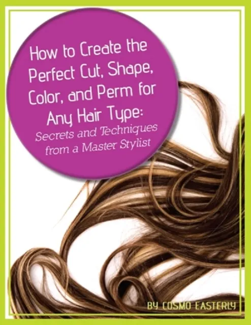 How to Create the Perfect Cut, Shape, Color, and Perm for Any Hair Type Secrets and Techniques from a Master Hair Stylist