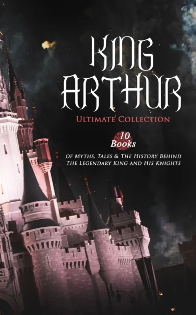 KING ARTHUR - Ultimate Collection: 10 Books of Myths, Tales & The History Behind The Legendary King