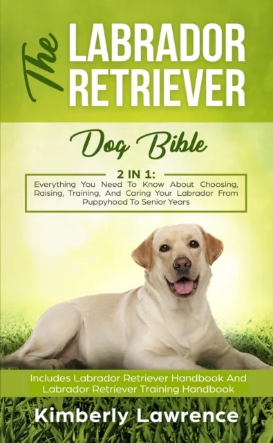 Labrador Retriever Dog Bible: Everything You Need To Know About Choosing, Raising, Training, And Caring Your Labrador From Puppyhood To Senior Years