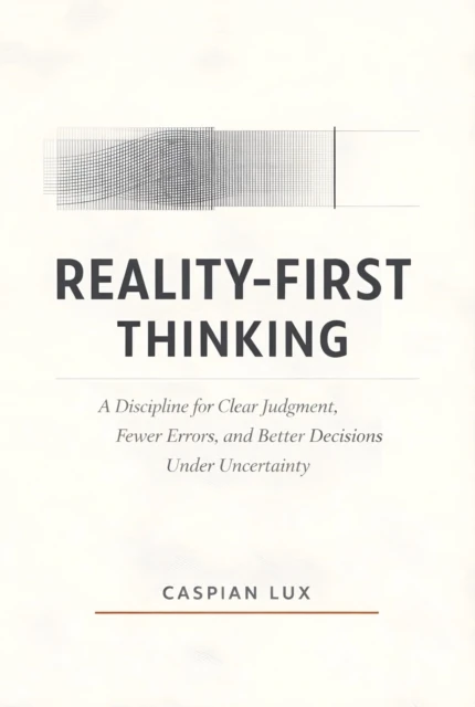 Reality-First Thinking: A Discipline for Clear Judgment, Fewer Errors, and Better Decisions Under Uncertainty