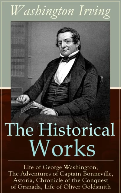 Historical Works of Washington Irving: Life of George Washington, The Adventures of Captain Bonneville, Astoria, Chronicle of the Conquest of Granada, Life of Oliver Goldsmith