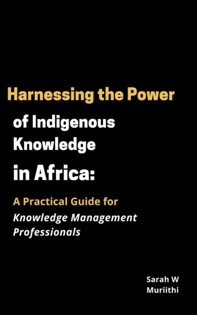 Harnessing the Power of Indigenous Knowledge in Africa: A Practical Guide for Knowledge Management Professionals