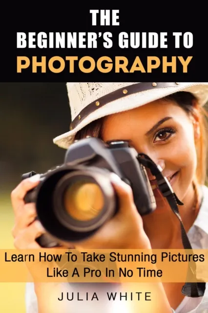 Beginner's Guide To Photography: Learn How To Take Stunning Pictures Like A Pro In No Time
