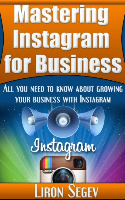 Mastering Instagram For Business: All You Need To Know About Growing Your Business With Instagram