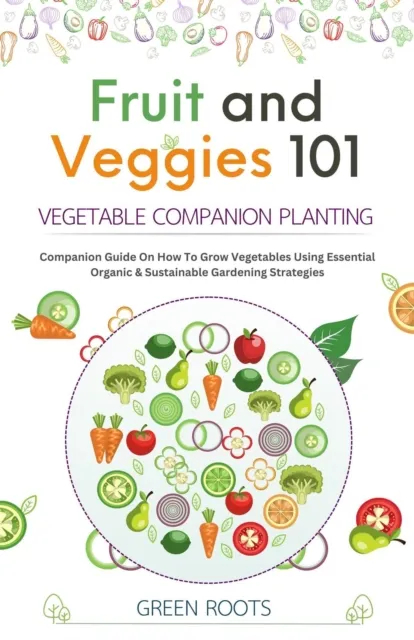 Fruit and Veggies 101 - Vegetable Companion Planting: Companion Guide On How To Grow Vegetables Using Essential, Organic & Sustainable Gardening Strategies