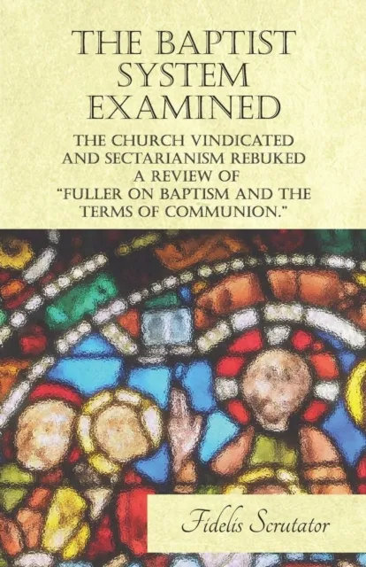 Baptist System Examined, The Church Vindicated and Sectarianism Rebuked - A Review of "Fuller on Baptism and the Terms of Communion."
