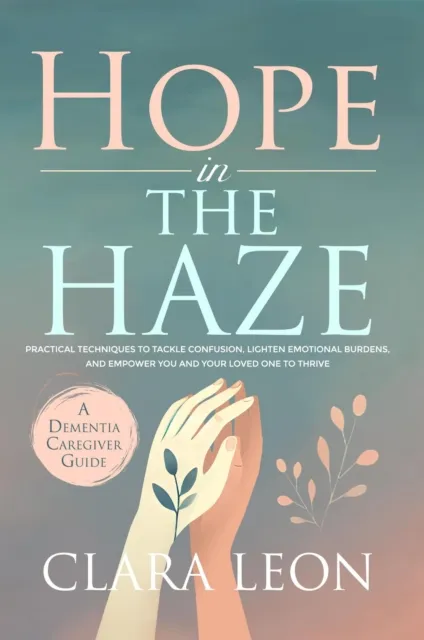 Hope in the Haze: A Dementia Caregiver Guide: Practical Techniques to Tackle Confusion, Lighten Emotional Burdens, and Empower You and Your Loved One to Thrive
