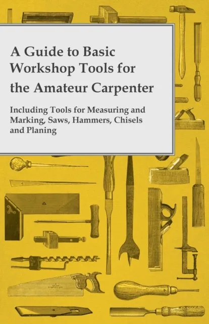 Guide to Basic Workshop Tools for the Amateur Carpenter - Including Tools for Measuring and Marking, Saws, Hammers, Chisels and Planning