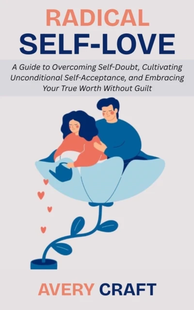 Radical Self-Love: A Guide to Overcoming Self-Doubt, Cultivating Unconditional Self-Acceptance, and Embracing Your True Worth Without Guilt