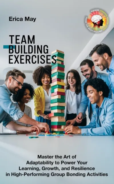 Team Building Exercises: Master the Art of Adaptability to Power Your Learning, Growth, and Resilience in High- Performing Group Bonding Activities
