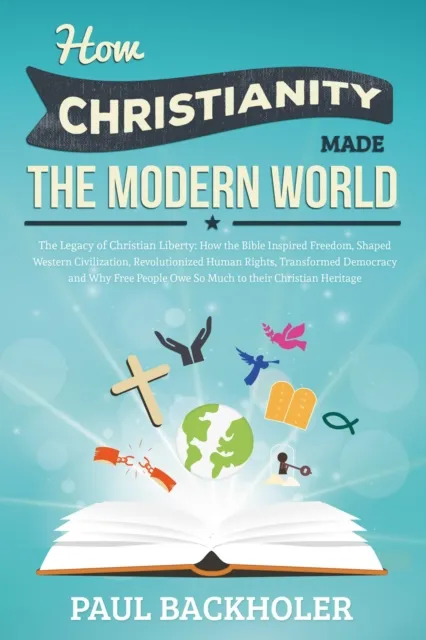 How Christianity Made The Modern World - The Legacy of Christian Liberty: How the Bible Inspired Freedom, Shaped Western Civilization, Revolutionized Human Rights, Transformed Democracy and Why Free P